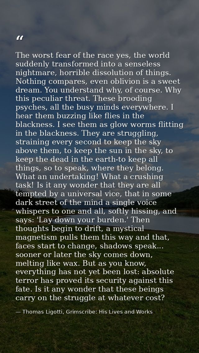 The worst fear of the race yes, the world suddenly transformed into a senseless nightmare, horrible dissolution of thing — Thomas Ligotti, Grimscribe: His Lives and Works