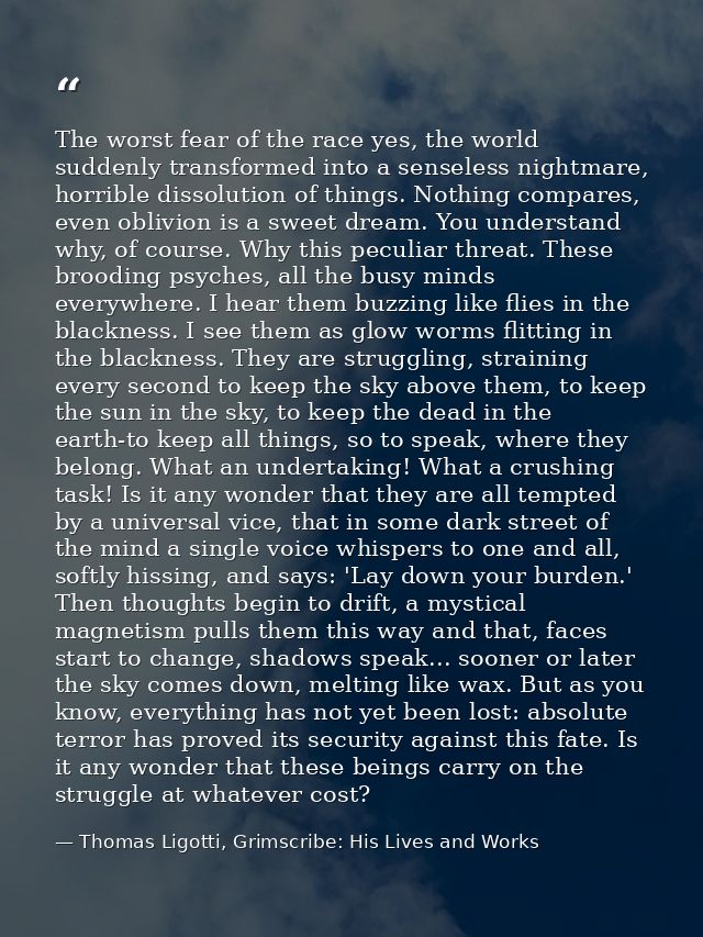 The worst fear of the race yes, the world suddenly transformed into a senseless nightmare, horrible dissolution of thing — Thomas Ligotti, Grimscribe: His Lives and Works
