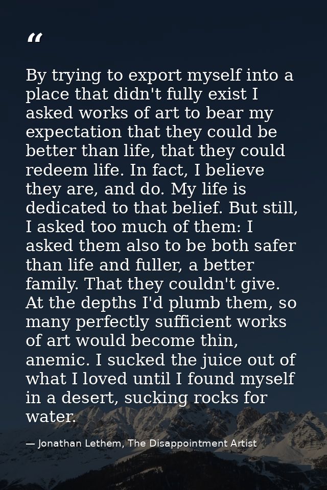 By trying to export myself into a place that didn't fully exist I asked works of art to bear my expectation that they co — Jonathan Lethem, The Disappointment Artist