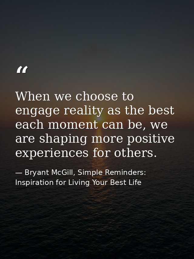 When we choose to engage reality as the best each moment can be, we are shaping more positive experiences for others. — Bryant McGill, Simple Reminders: Inspiration for Living Your Best Life