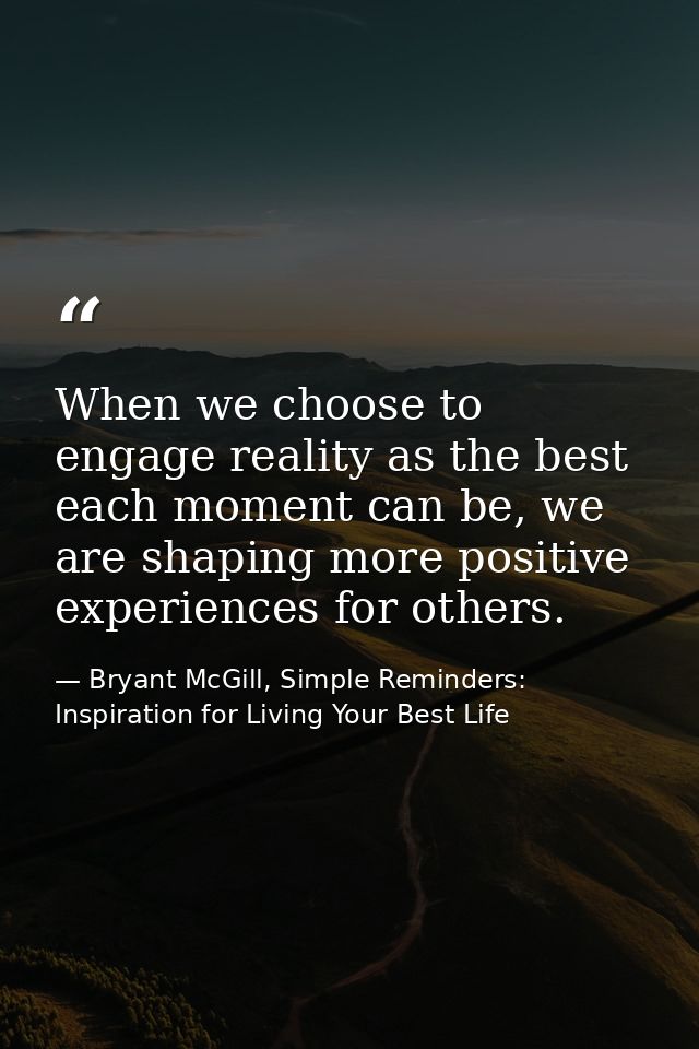 When we choose to engage reality as the best each moment can be, we are shaping more positive experiences for others. — Bryant McGill, Simple Reminders: Inspiration for Living Your Best Life