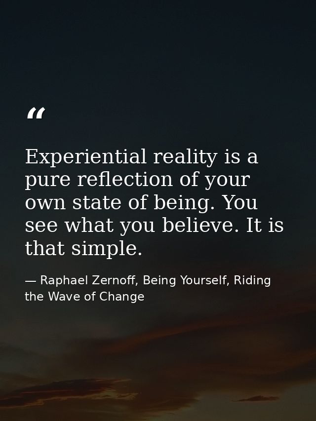 Experiential reality is a pure reflection of your own state of being. You see what you believe. It is that simple. — Raphael Zernoff, Being Yourself, Riding the Wave of Change