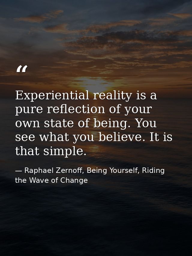 Experiential reality is a pure reflection of your own state of being. You see what you believe. It is that simple. — Raphael Zernoff, Being Yourself, Riding the Wave of Change