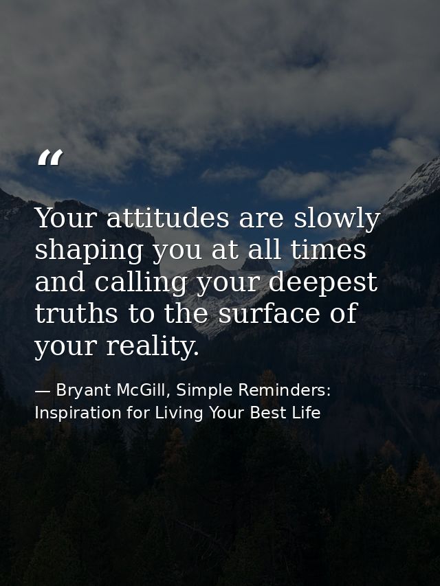Your attitudes are slowly shaping you at all times and calling your deepest truths to the surface of your reality. — Bryant McGill, Simple Reminders: Inspiration for Living Your Best Life