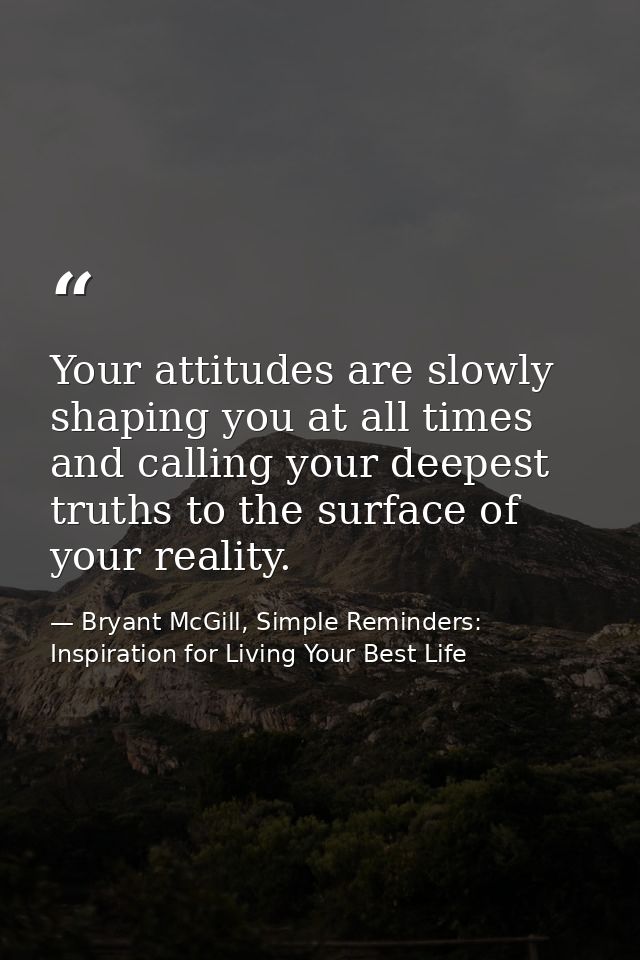 Your attitudes are slowly shaping you at all times and calling your deepest truths to the surface of your reality. — Bryant McGill, Simple Reminders: Inspiration for Living Your Best Life
