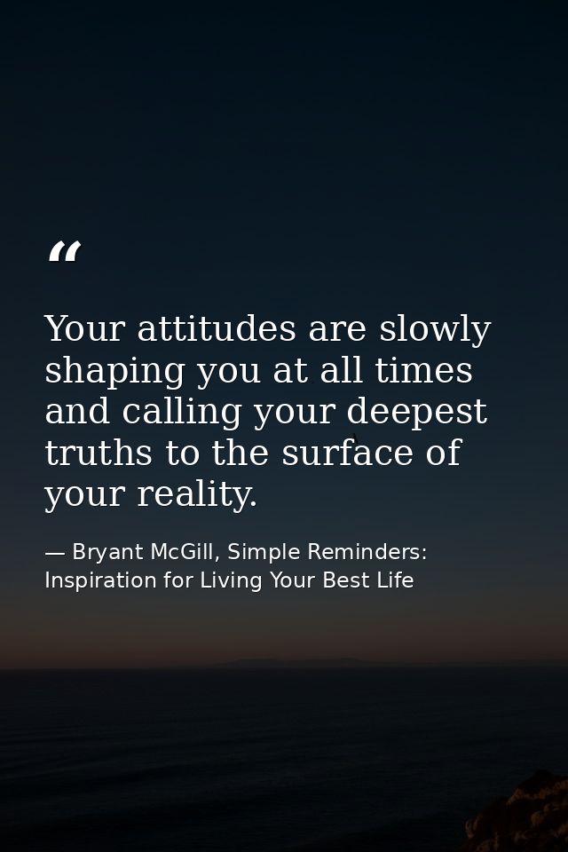 Your attitudes are slowly shaping you at all times and calling your deepest truths to the surface of your reality. — Bryant McGill, Simple Reminders: Inspiration for Living Your Best Life