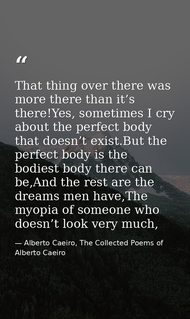 That thing over there was more there than it’s there!Yes, sometimes I cry about the perfect body that doesn’t exist.But  — Alberto Caeiro, The Collected Poems of Alberto Caeiro