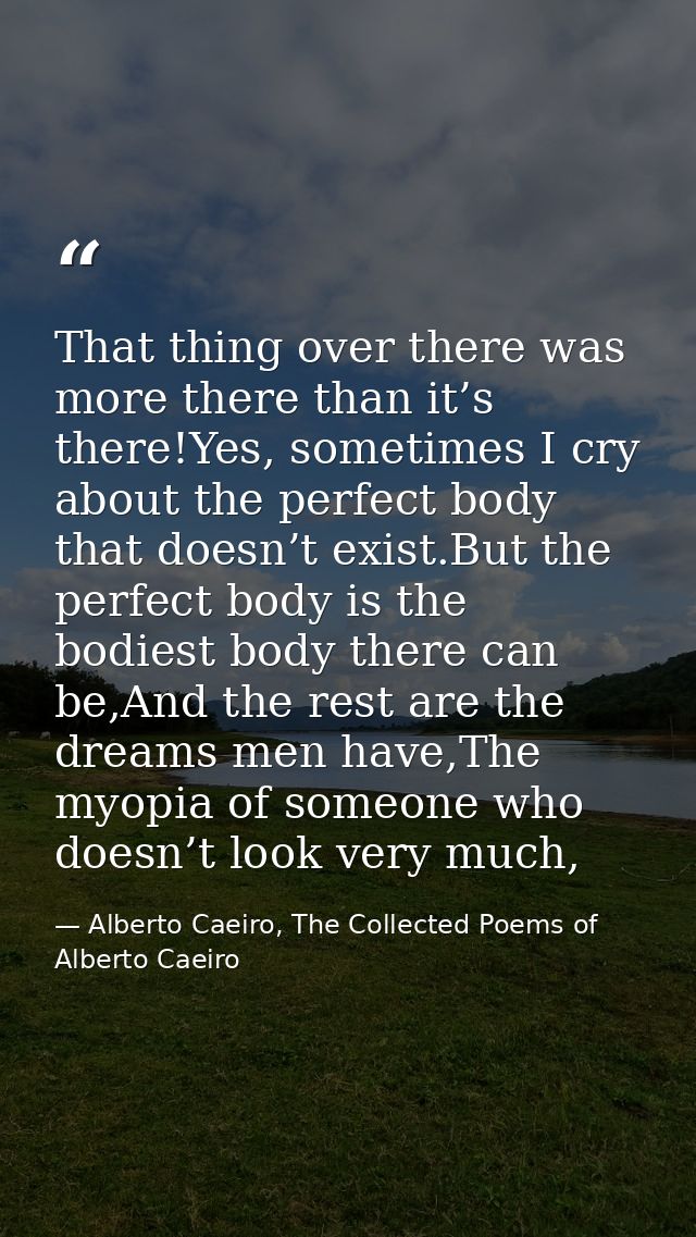 That thing over there was more there than it’s there!Yes, sometimes I cry about the perfect body that doesn’t exist.But  — Alberto Caeiro, The Collected Poems of Alberto Caeiro