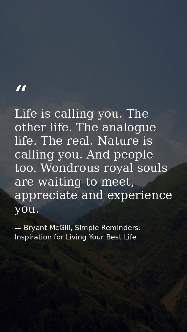 Life is calling you. The other life. The analogue life. The real. Nature is calling you. And people too. Wondrous royal  — Bryant McGill, Simple Reminders: Inspiration for Living Your Best Life