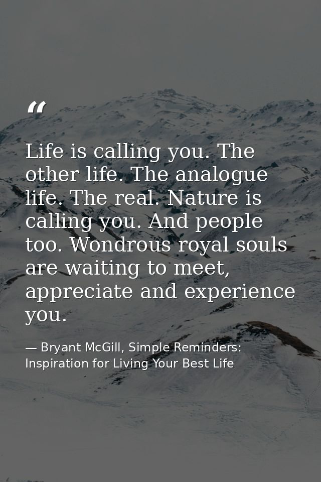 Life is calling you. The other life. The analogue life. The real. Nature is calling you. And people too. Wondrous royal  — Bryant McGill, Simple Reminders: Inspiration for Living Your Best Life