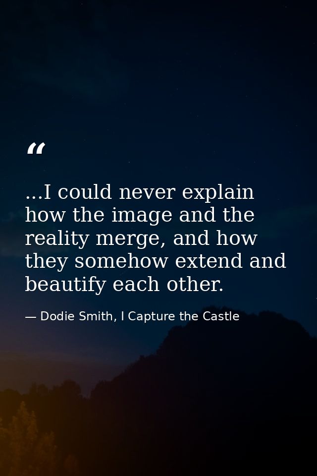 ...I could never explain how the image and the reality merge, and how they somehow extend and beautify each other. — Dodie Smith, I Capture the Castle