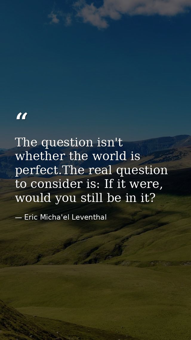 The question isn't whether the world is perfect.The real question to consider is: If it were, would you still be in it? — Eric Micha'el Leventhal