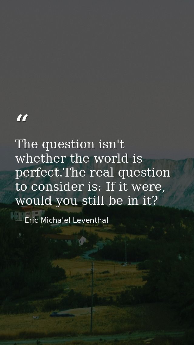 The question isn't whether the world is perfect.The real question to consider is: If it were, would you still be in it? — Eric Micha'el Leventhal