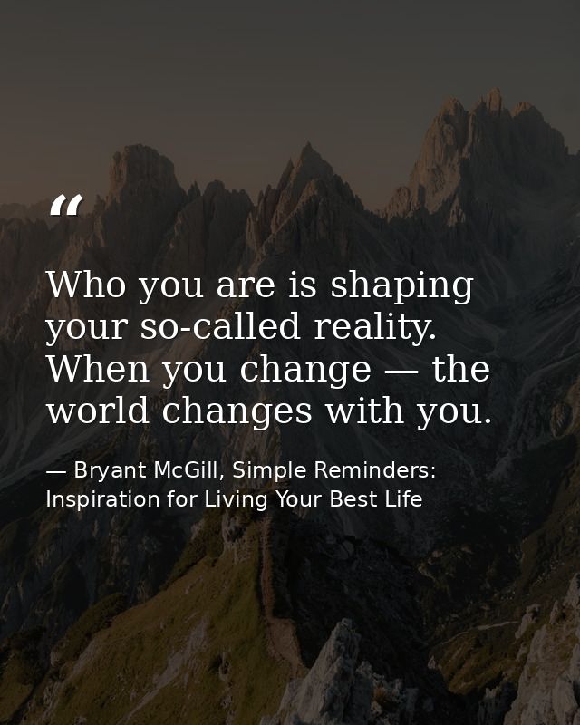 Who you are is shaping your so-called reality. When you change — the world changes with you. — Bryant McGill, Simple Reminders: Inspiration for Living Your Best Life