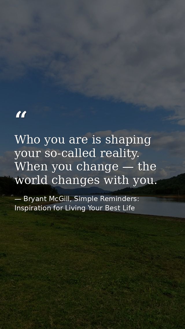 Who you are is shaping your so-called reality. When you change — the world changes with you. — Bryant McGill, Simple Reminders: Inspiration for Living Your Best Life
