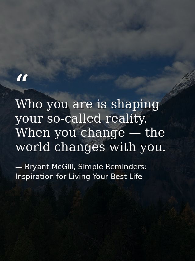 Who you are is shaping your so-called reality. When you change — the world changes with you. — Bryant McGill, Simple Reminders: Inspiration for Living Your Best Life