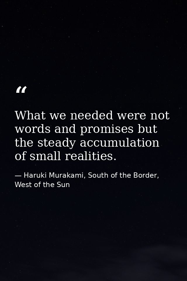 What we needed were not words and promises but the steady accumulation of small realities. — Haruki Murakami, South of the Border, West of the Sun