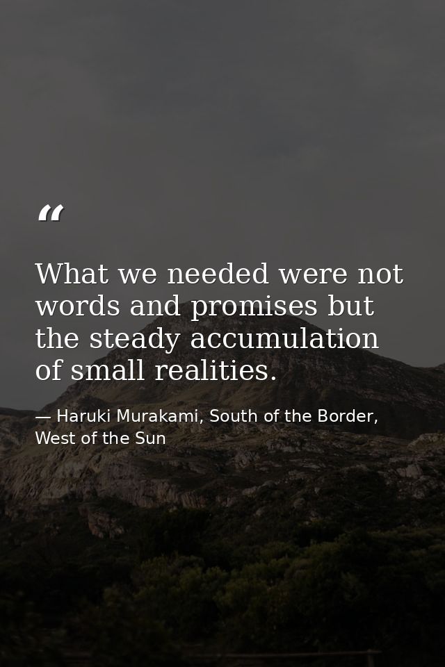 What we needed were not words and promises but the steady accumulation of small realities. — Haruki Murakami, South of the Border, West of the Sun