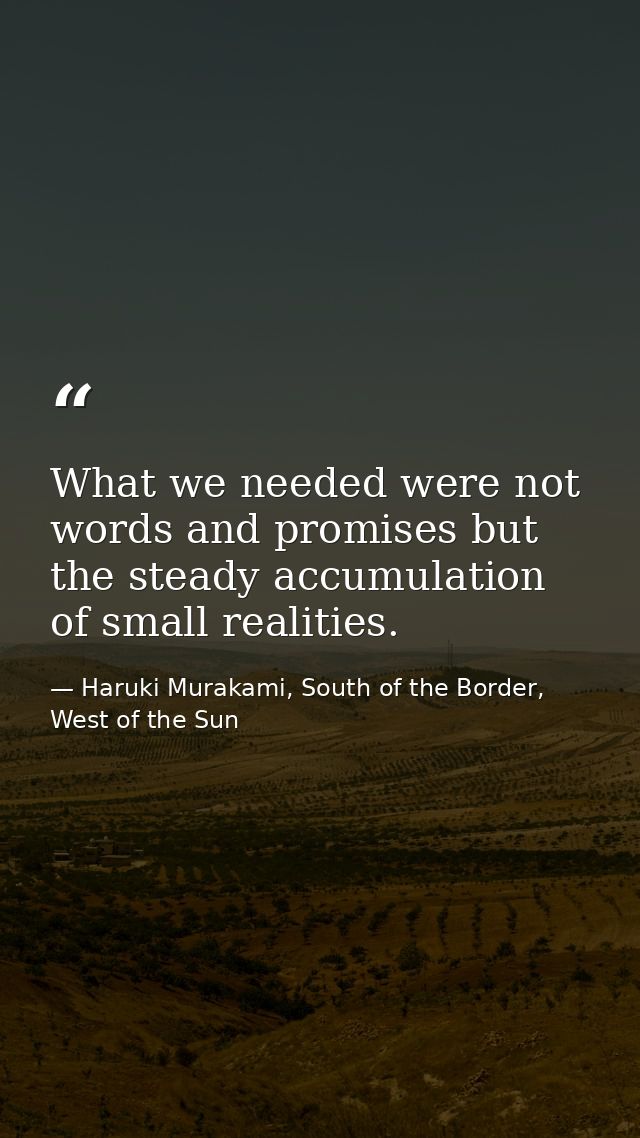 What we needed were not words and promises but the steady accumulation of small realities. — Haruki Murakami, South of the Border, West of the Sun