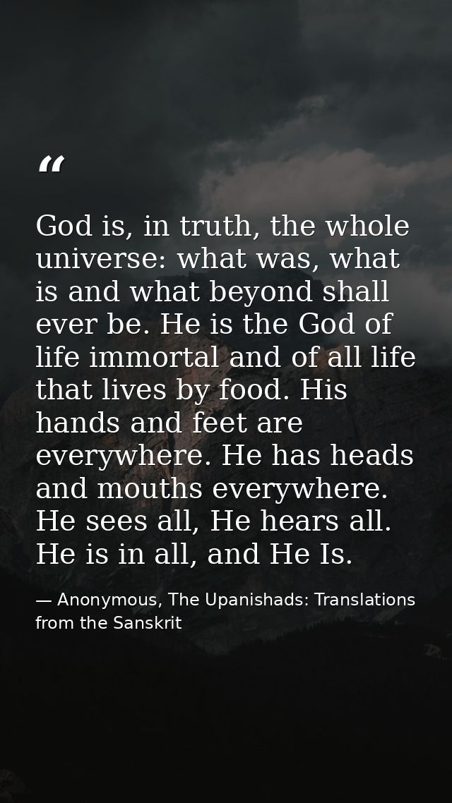 God is, in truth, the whole universe: what was, what is and what beyond shall ever be. He is the God of life immortal an — Anonymous, The Upanishads: Translations from the Sanskrit