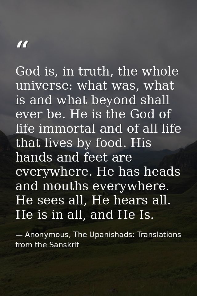 God is, in truth, the whole universe: what was, what is and what beyond shall ever be. He is the God of life immortal an — Anonymous, The Upanishads: Translations from the Sanskrit
