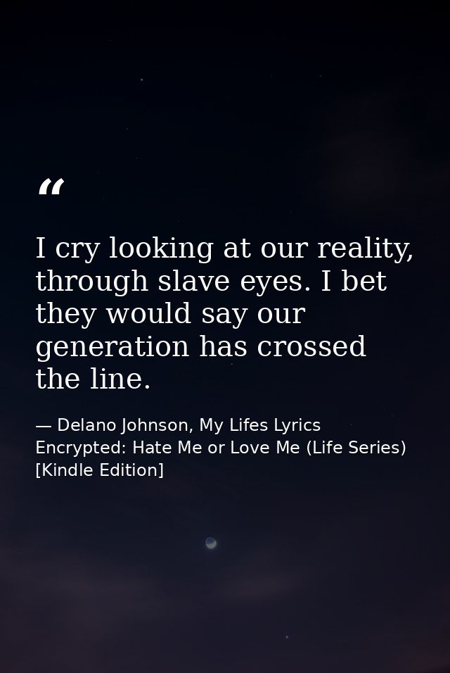 I cry looking at our reality, through slave eyes. I bet they would say our generation has crossed the line. — Delano Johnson, My Lifes Lyrics Encrypted: Hate Me or Love Me (Life Series) [Kindle Edition]