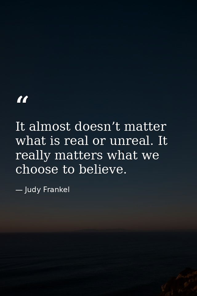 It almost doesn’t matter what is real or unreal. It really matters what we choose to believe. — Judy Frankel