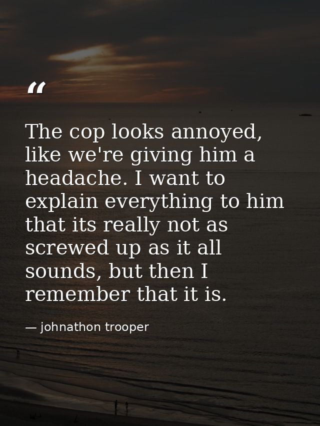 The cop looks annoyed, like we're giving him a headache. I want to explain everything to him that its really not as scre — johnathon trooper