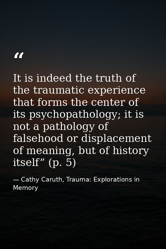 It is indeed the truth of the traumatic experience that forms the center of its psychopathology; it is not a pathology o — Cathy Caruth, Trauma: Explorations in Memory