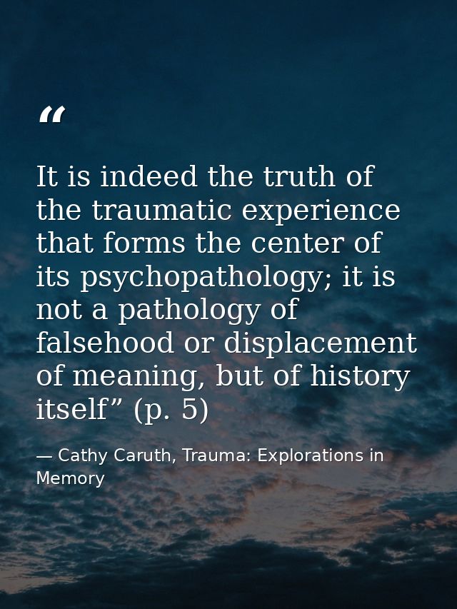 It is indeed the truth of the traumatic experience that forms the center of its psychopathology; it is not a pathology o — Cathy Caruth, Trauma: Explorations in Memory
