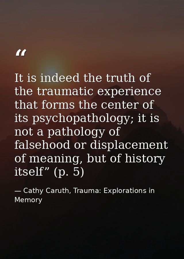 It is indeed the truth of the traumatic experience that forms the center of its psychopathology; it is not a pathology o — Cathy Caruth, Trauma: Explorations in Memory