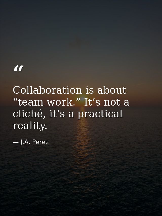 Collaboration is about “team work.” It’s not a cliché, it’s a practical reality. — J.A. Perez
