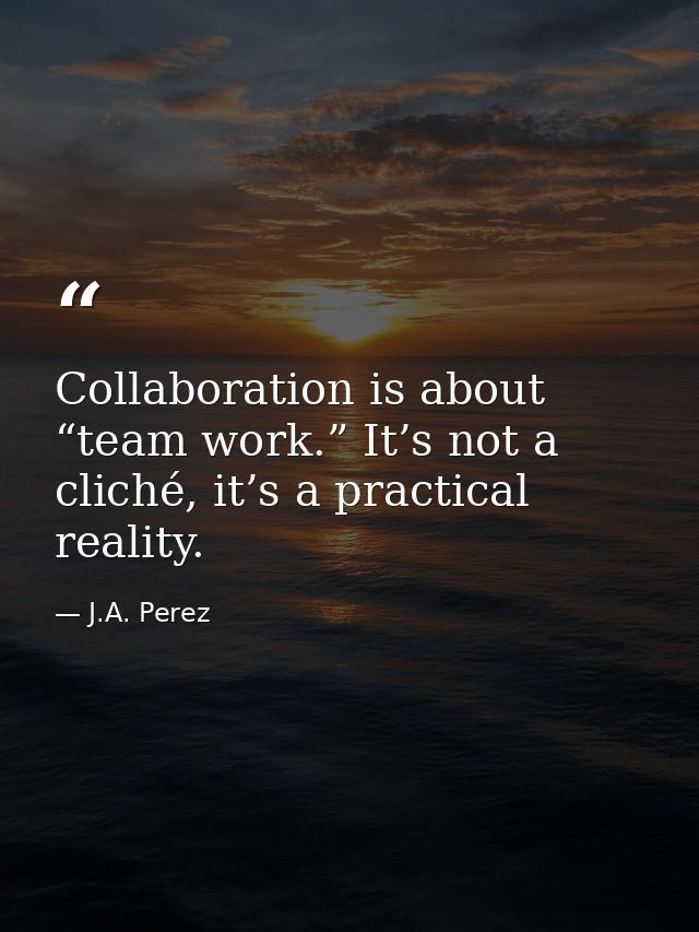 Collaboration is about “team work.” It’s not a cliché, it’s a practical reality. — J.A. Perez