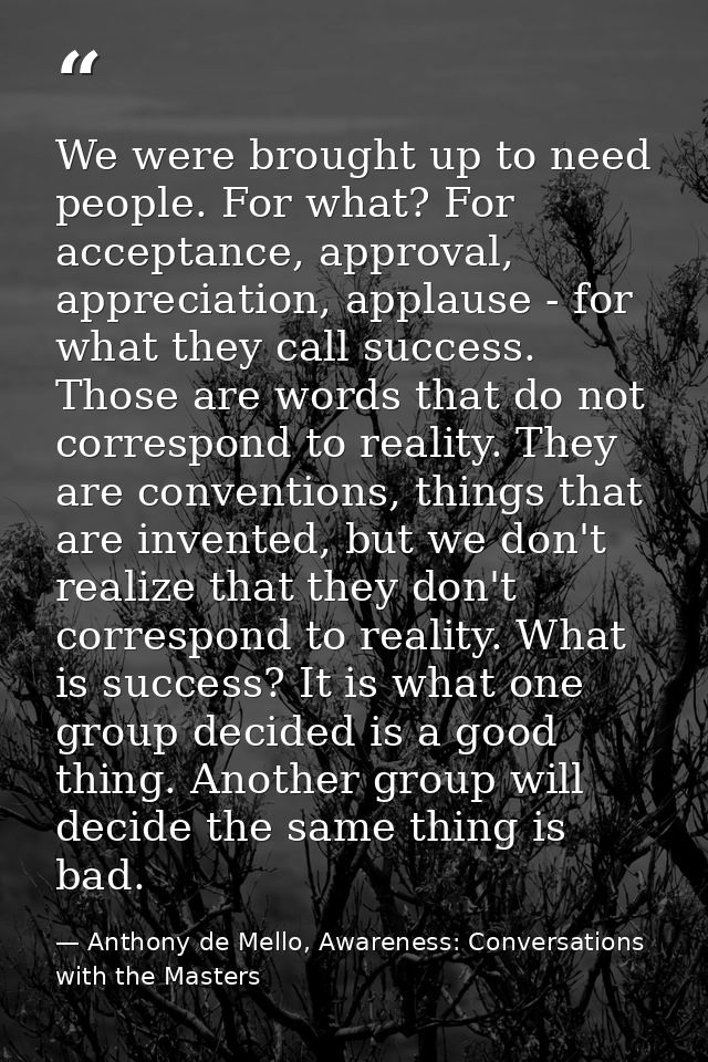 We were brought up to need people. For what? For acceptance, approval, appreciation, applause - for what they call succe — Anthony de Mello, Awareness: Conversations with the Masters
