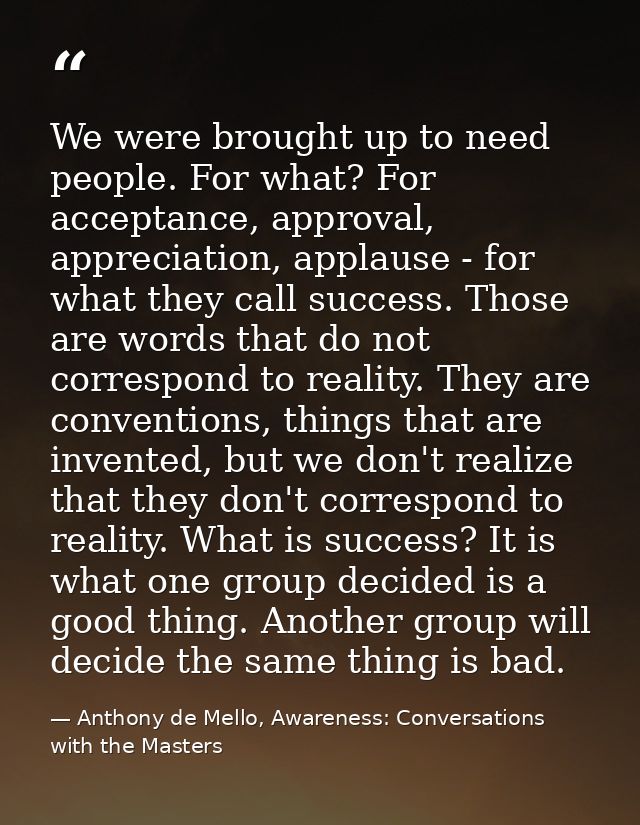 We were brought up to need people. For what? For acceptance, approval, appreciation, applause - for what they call succe — Anthony de Mello, Awareness: Conversations with the Masters