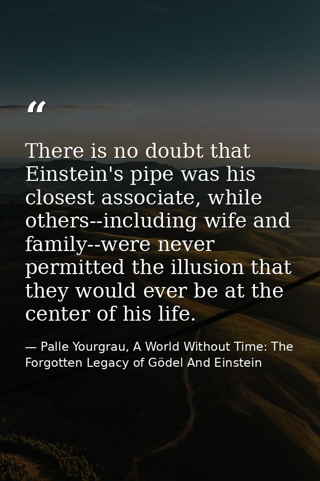 There is no doubt that Einstein's pipe was his closest associate, while others--including wife and family--were never pe — Palle Yourgrau, A World Without Time: The Forgotten Legacy of Gödel And Einstein