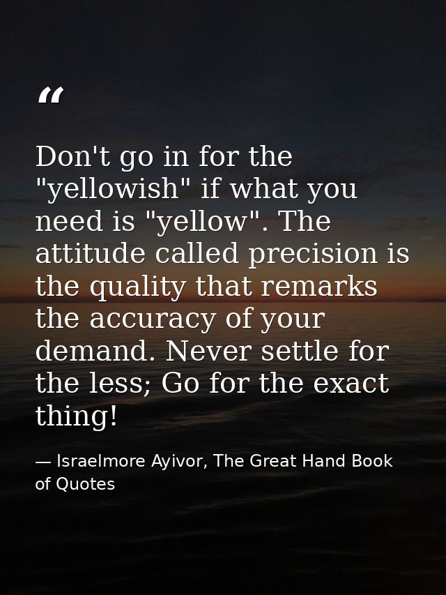 Don't go in for the "yellowish" if what you need is "yellow". The attitude called precision is the quality that remarks  — Israelmore Ayivor, The Great Hand Book of Quotes