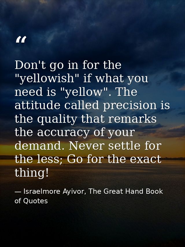 Don't go in for the "yellowish" if what you need is "yellow". The attitude called precision is the quality that remarks  — Israelmore Ayivor, The Great Hand Book of Quotes