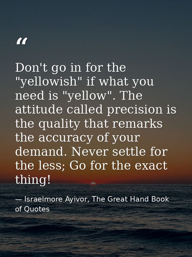 Don't go in for the "yellowish" if what you need is "yellow". The attitude called precision is the quality that remarks  — Israelmore Ayivor, The Great Hand Book of Quotes