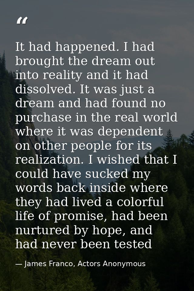 It had happened. I had brought the dream out into reality and it had dissolved. It was just a dream and had found no pur — James Franco, Actors Anonymous