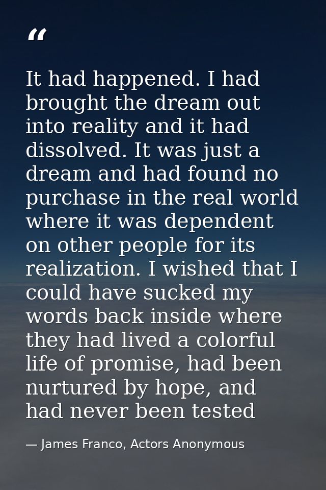 It had happened. I had brought the dream out into reality and it had dissolved. It was just a dream and had found no pur — James Franco, Actors Anonymous