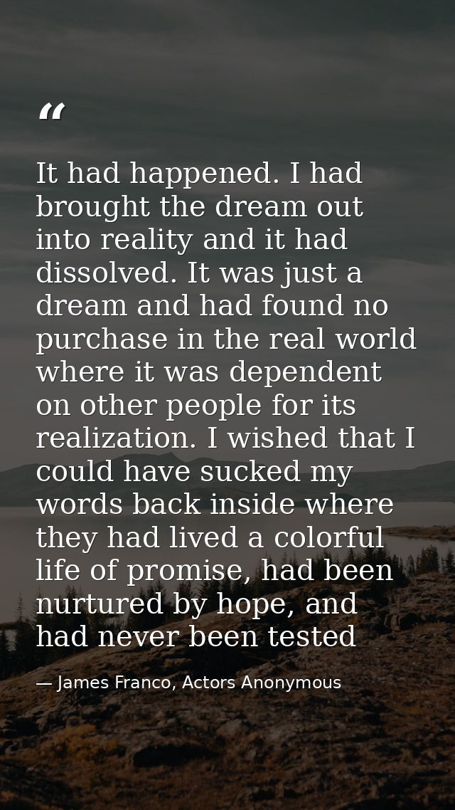 It had happened. I had brought the dream out into reality and it had dissolved. It was just a dream and had found no pur — James Franco, Actors Anonymous