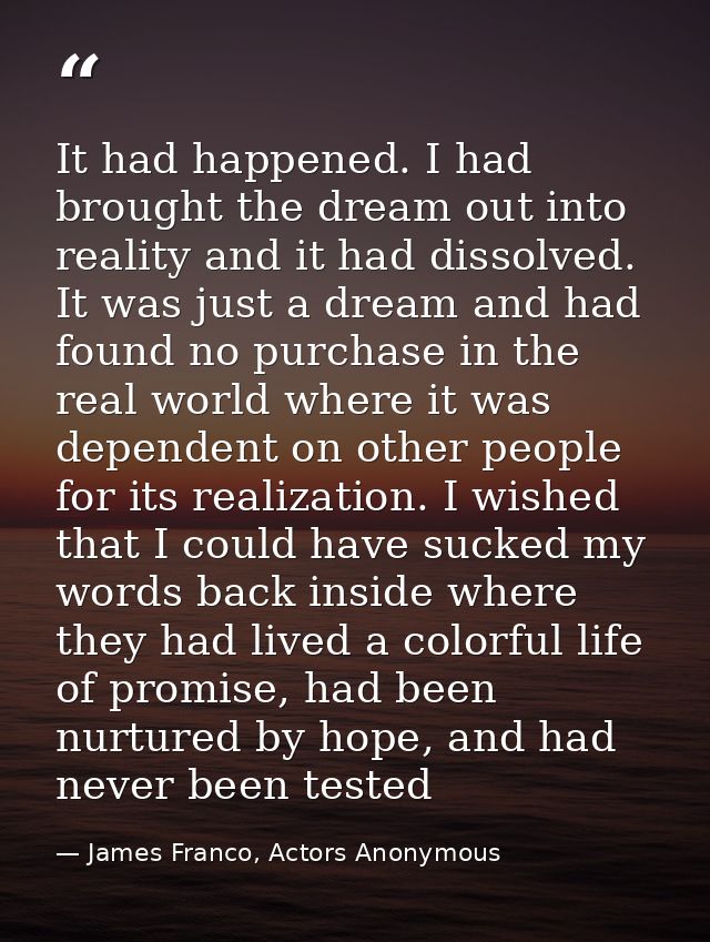 It had happened. I had brought the dream out into reality and it had dissolved. It was just a dream and had found no pur — James Franco, Actors Anonymous