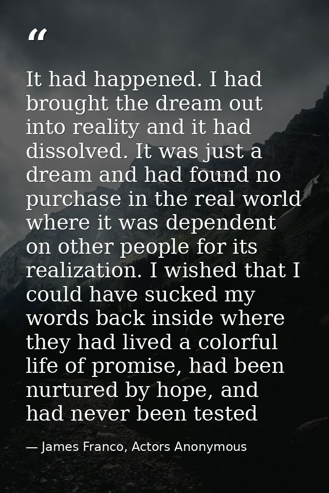 It had happened. I had brought the dream out into reality and it had dissolved. It was just a dream and had found no pur — James Franco, Actors Anonymous