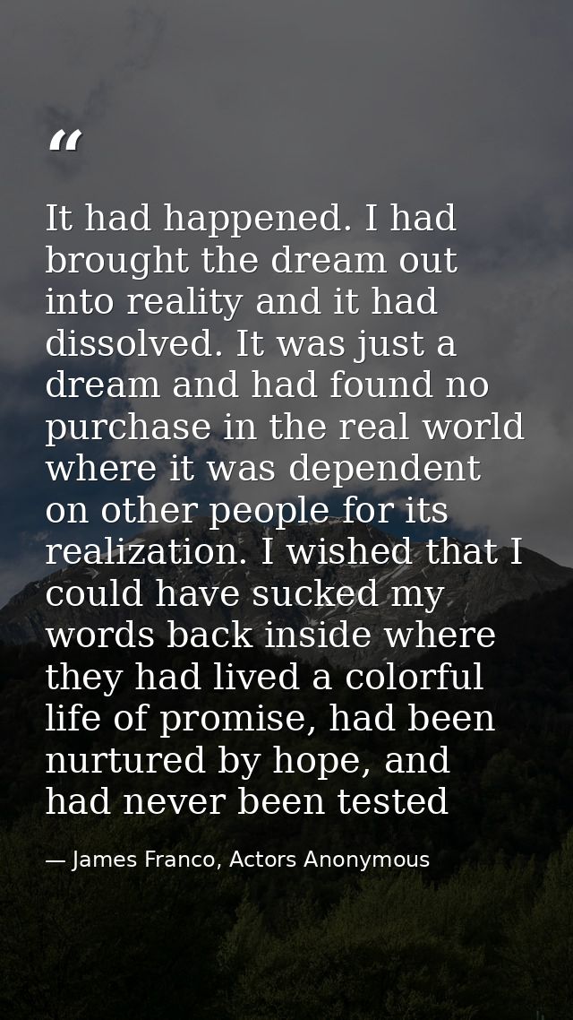 It had happened. I had brought the dream out into reality and it had dissolved. It was just a dream and had found no pur — James Franco, Actors Anonymous