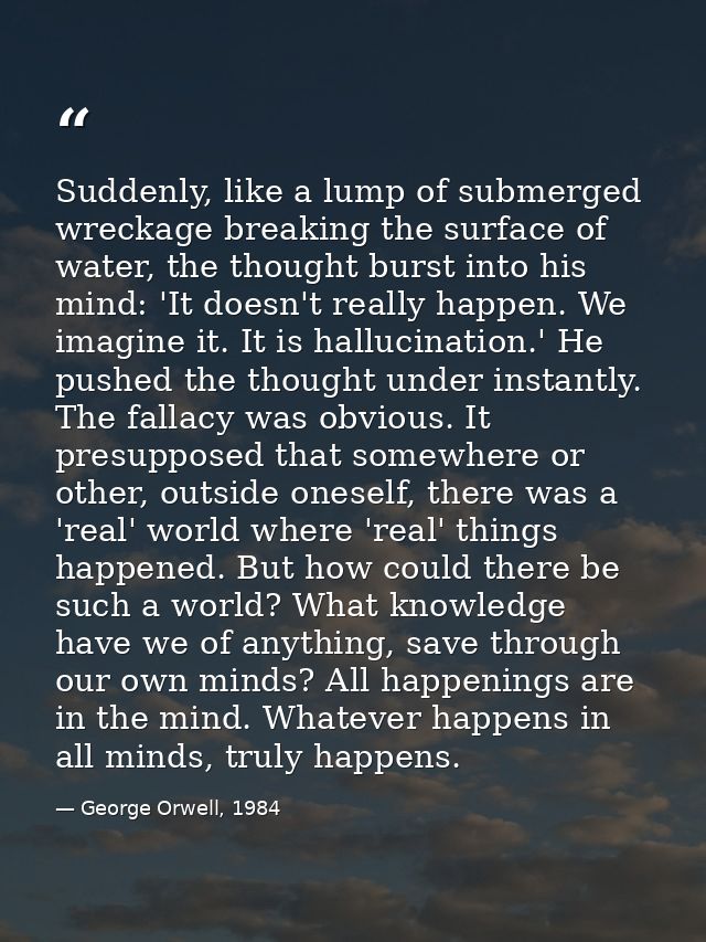 Suddenly, like a lump of submerged wreckage breaking the surface of water, the thought burst into his mind: 'It doesn't  — George Orwell, 1984
