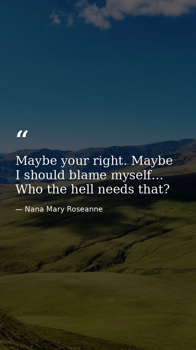 Maybe your right. Maybe I should blame myself… Who the hell needs that? — Nana Mary Roseanne