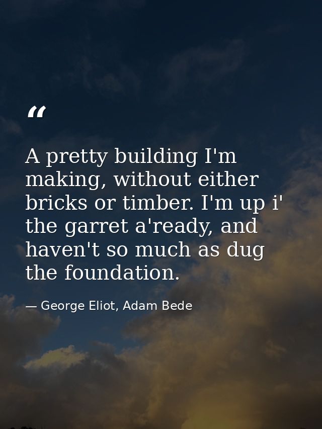 A pretty building I'm making, without either bricks or timber. I'm up i' the garret a'ready, and haven't so much as dug  — George Eliot, Adam Bede
