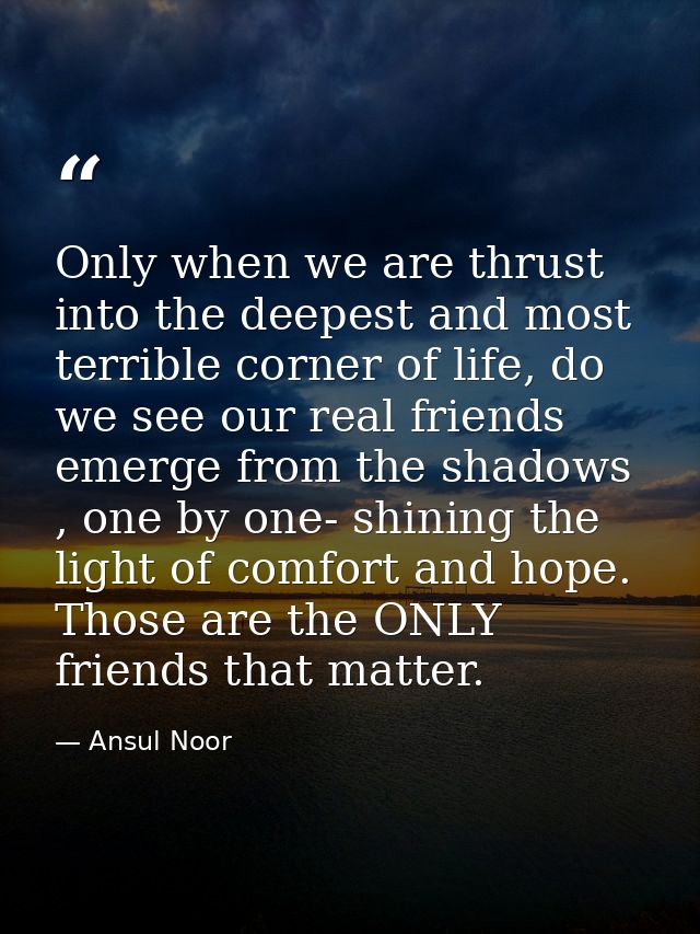 Only when we are thrust into the deepest and most terrible corner of life, do we see our real friends emerge from the sh — Ansul Noor