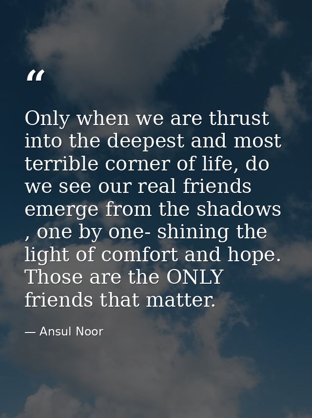 Only when we are thrust into the deepest and most terrible corner of life, do we see our real friends emerge from the sh — Ansul Noor